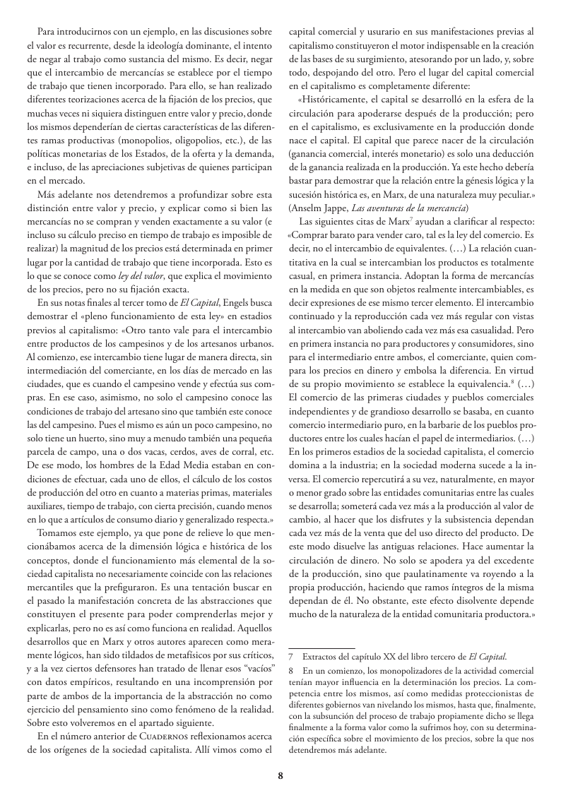 Para introducirnos con un cjemplo, en las discusiones sobre el valor es recurrente, desde la ideologia dominante, el intento de negar al trabajo como sustancia del mismo. Es decir, negar que el intercambio de mercancias s establece por el tiempo de trabajo que tienen incorporado. Para cllo, se han realizado diferentes teorizaciones acerca de la fijacién de los precios, que ‘muchas veces ni siquiera distinguen entre valor y precio, donde los mismos dependerian de ciertas caracteristicas de las diferen- tes ramas productivas (monopolios, oligopolios, etc.), de las politicas monetarias de los Estados, de la oferta y la demanda, eincluso, de las apreciaciones subjetivas de quienes participan en el mercado. Mis adelante nos detendremos a profundizar sobre esta distincién entre valor y precio, y explicar como si bien las ‘mercancias no se compran y venden exactamente a su valor (¢ incluso su cileulo preciso en tiempo de trabajo es imposible de realizar) la magnitud de los precios esté determinada en primer lugar por la cantidad de trabajo que tiene incorporada. Esto es o que se conoce como ley del valor, que explica el movimiento de los precios, pero no su fijacién exacta. En sus notas finales al tercer tomo de £ Capital, Engels busca demostrar el «pleno funcionamiento de esta ley» en estadios previos al capitalismo: «Otro tanto vale para el intercambio entre productos de los campesinos y de los artesanos urbanos. Al comienzo, ese intercambio tiene lugar de manera directa, sin intermediacién del comerciante, en los dias de mercado en las ciudades, que es cuando el campesino vende y efectiia sus com- pras. En ese caso, asimismo, no solo ¢l campesino conoce las condiciones de trabajo del artesano sino que también este conoce las del campesino. Pues el mismo es aiin un poco campesino, no solo tiene un huerto, sino muy a menudo ambién una pequeria parcela de campo, una o dos vacas, cerdos, aves de corra, etc. De ese modo, los hombres de la Edad Media estaban en con- diciones de efectuar, cada uno de ellos, el cilculo de los costos de produccin del otro en cuanto a materias primas, materiales ausiliares, tiempo de trabajo, con cierta precision, cuando menos enlo que aarticulos de consumo diario y generalizado respecta.» Tomamos este cjemplo, ya que pone de relieve lo que men- ciondbamos acerca de la dimensién logica e histérica de los conceptos, donde el funcionamiento mis clemental de la so- ciedad capitalista no necesariamente coincide con las relaciones ‘mercantiles que la prefiguraron. Es una tentacién buscar en el pasado la manifestacion concreta de las abstracciones que constituyen el presente para poder comprenderlas mejor y explicarlas, pero no es asf como funciona en realidad. Aquellos desarrollos que en Marx y otros autores aparecen como mera- ‘mente logicos, han sido tildados de metafisicos por sus criticos, ¥ ala vez ciertos defensores han tratado de llenar esos “vacios” con datos empiricos, resultando en una incomprension por parte de ambos de la importancia de la abstraccidn no como cjercicio del pensamiento sino como fendmeno de la realidad. Sobre esto volveremos en el aparado siguiente. En el niimero anterior de CUADERNOS reflexionamos acerca de los origenes de la sociedad capitalista. Alli vimos como el apital comercial y usurario en sus manifestaciones previas al ‘apitalismo constituyeron el motor indispensable en la creacion delas bases de su surgimiento, atesorando por un lado, y, sobre todo, despojando del otro. Pero el lugar del capital comercial en el capitalismo es completamente diferente: «Histéricamente, el capital se desarrollé en la esfera de la circulacién para apoderarse después de la produccién; pero en el capitalismo, es exclusivamente en la produccién donde nace el capital. El capital que parece nacer de la circulacién (ganancia comercial, interés monetario) es solo una deduccién dela ganancia realizada en la produccion. Ya este hecho deberia bastar para demostrar que a relacion entre la génesis logica y la sucesion histérica es, en Marx, de una naturaleza muy peculiar.» (Anselm Jappe, Las aventuras de la mercancia) Las siguientes citas de Man” ayudan a clarificar al respecto: «Comprar barato para vender caro, tal es la ey del comercio. Es decir, no el intercambio de equivalentes. (...) La relacién cuan- ticativa en la cual se intercambian los productos es toralmente asual, en primera instancia. Adoptan la forma de mercancias en la medida en que son objetos realmente intercambiables, es decir expresiones de ese mismo tercer elemento. El intercambio continuado y la reproduccion cada vez més regular con vistas alintercambio van aboliendo cada vez mis esa casualidad. Pero en primera instancia no para productores y consumidores, sino para el intermediario entre ambos, el comerciante, quien com- para los precios en dinro y embolsa la diferencia. En virtud de su propio movimiento se establece la equivalencia.’ (...) El comercio de las primeras ciudades y pueblos comerciales independientes y de grandioso desarrollo se basaba, en cuanto comercio intermediario puro, en la barbarie de os pucblos pro- ductores entre los cuales hacian el papel de intermediarios. (...) En los primeros estadios de la sociedad capitalsta, el comercio domina a la industria; en la sociedad moderna sucede a la in- versa. El comercio repercutird a su vez, naturalmente, en mayor ‘o menor grado sobre las enidades comunitarias entre las cuales se desarrolla; someters cada vez misa la produccién al valor de ‘cambio, al hacer que los disfrues y la subsistencia dependan cada vez mis de la venta que del uso directo del producto. De este modo disuelve las antiguas relaciones. Hace aumentar la circulacién de dinero. No solo se apodera ya del excedente de la produccién, sino que paulatinamente va royendo a la propia produccion, haciendo que ramos integros de la misma dependan de él. No obstante, este efecto disolvente depende mucho de la naturaleza de la entidad comunitaria productora.» 7 Extractos del capitulo XX del libro tercero de £ Capital. 8 En un comienzo, los monopolizadores de la actividad comercial tenfan mayor influencia en la determinacion los precios. La com- petencia entre los mismos, asi como medidas prore difetentes gobiernos van nivelando los mismos, hasta que, nalmente, con la subsuncion del proceso de trabajo propiamente dicho se lega finalmente a a forma valor como la sufrimos h fonistas de con su determina- in especihca sobre el movimiento de los precios, sobre I que nos detendremos s adclane.